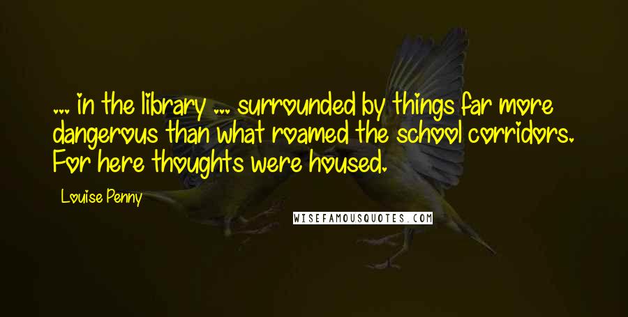 Louise Penny quotes: ... in the library ... surrounded by things far more dangerous than what roamed the school corridors. For here thoughts were housed. Louise Penny quotes: ... in the library ... surrounded by things far more dangerous than what roamed the school corridors. For here thoughts were housed.
