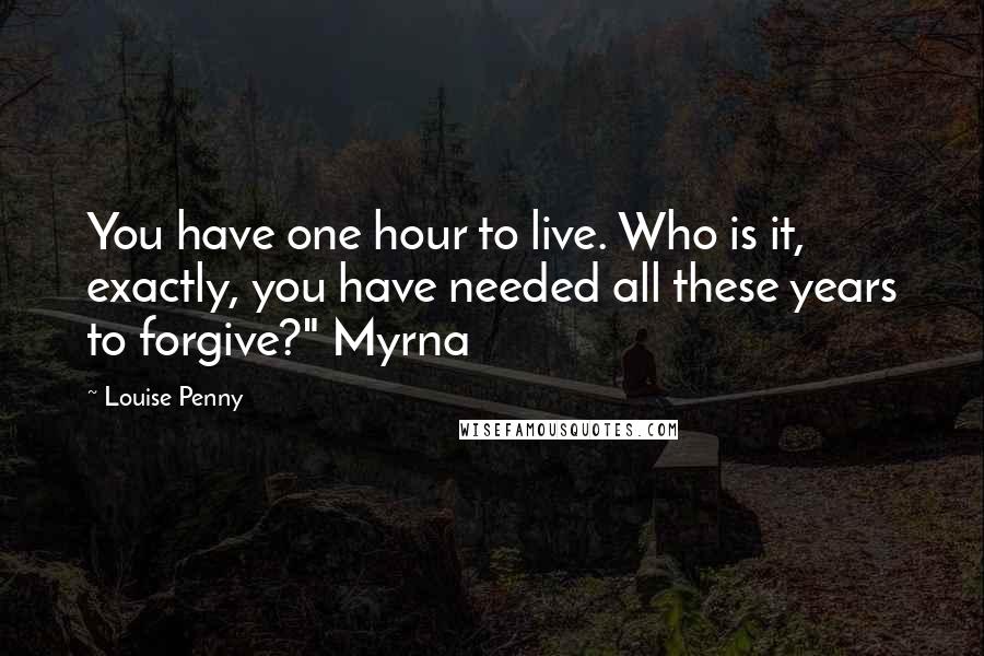 Louise Penny quotes: You have one hour to live. Who is it, exactly, you have needed all these years to forgive?" Myrna