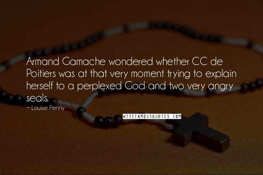 Louise Penny quotes: Armand Gamache wondered whether CC de Poitiers was at that very moment trying to explain herself to a perplexed God and two very angry seals. Louise Penny quotes: Armand Gamache wondered whether CC de Poitiers was at that very moment trying to explain herself to a perplexed God and two very angry seals.