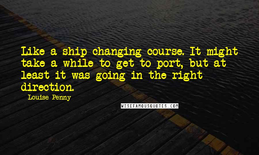 Louise Penny quotes: Like a ship changing course. It might take a while to get to port, but at least it was going in the right direction. Louise Penny quotes: Like a ship changing course. It might take a while to get to port, but at least it was going in the right direction.