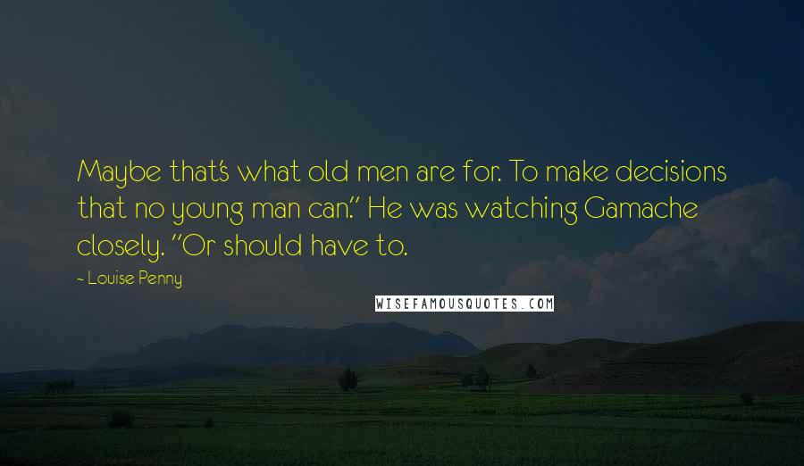Louise Penny quotes: Maybe that's what old men are for. To make decisions that no young man can." He was watching Gamache closely. "Or should have to. Louise Penny quotes: Maybe that's what old men are for. To make decisions that no young man can." He was watching Gamache closely. "Or should have to.