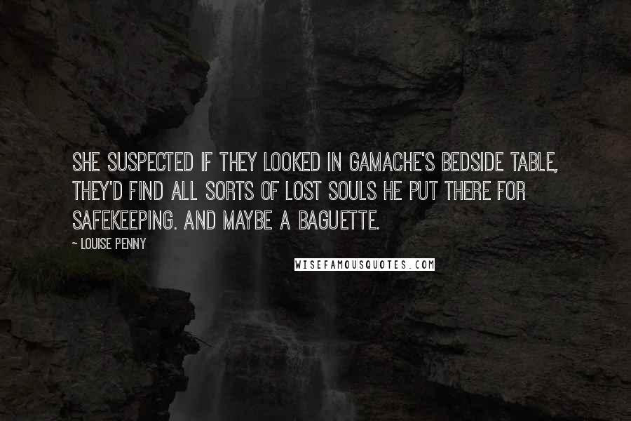 Louise Penny quotes: She suspected if they looked in Gamache's bedside table, they'd find all sorts of lost souls he put there for safekeeping. And maybe a baguette. Louise Penny quotes: She suspected if they looked in Gamache's bedside table, they'd find all sorts of lost souls he put there for safekeeping. And maybe a baguette.