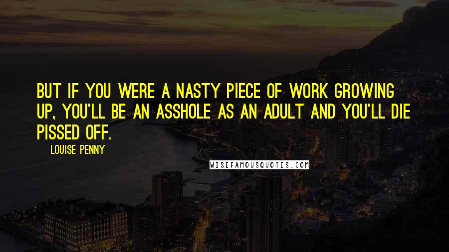 Louise Penny quotes: But if you were a nasty piece of work growing up, you'll be an asshole as an adult and you'll die pissed off. Louise Penny quotes: But if you were a nasty piece of work growing up, you'll be an asshole as an adult and you'll die pissed off.