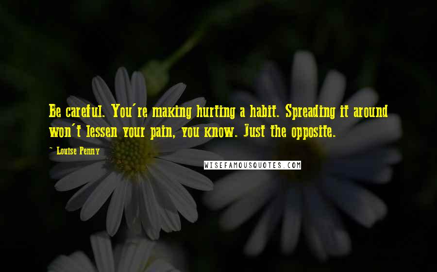 Louise Penny quotes: Be careful. You're making hurting a habit. Spreading it around won't lessen your pain, you know. Just the opposite. Louise Penny quotes: Be careful. You're making hurting a habit. Spreading it around won't lessen your pain, you know. Just the opposite.