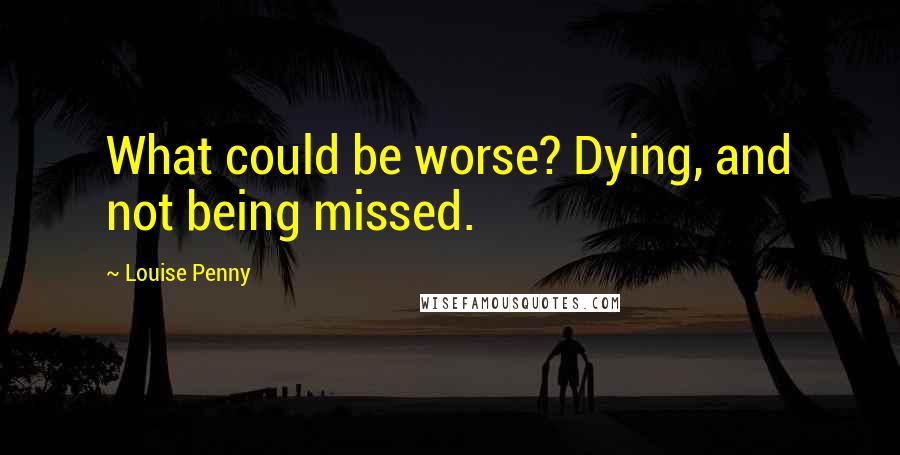 Louise Penny quotes: What could be worse? Dying, and not being missed.