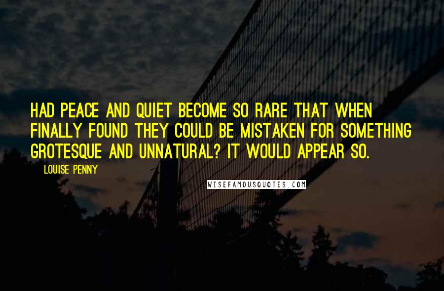 Louise Penny quotes: Had peace and quiet become so rare that when finally found they could be mistaken for something grotesque and unnatural? It would appear so. Louise Penny quotes: Had peace and quiet become so rare that when finally found they could be mistaken for something grotesque and unnatural? It would appear so.