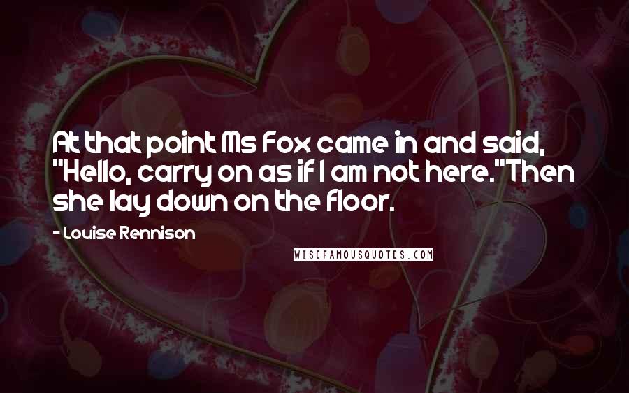 Louise Rennison quotes: At that point Ms Fox came in and said, "Hello, carry on as if I am not here."Then she lay down on the floor.