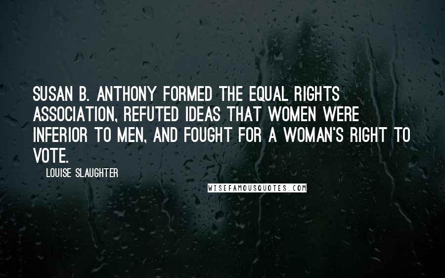 Louise Slaughter quotes: Susan B. Anthony formed the Equal Rights Association, refuted ideas that women were inferior to men, and fought for a woman's right to vote.