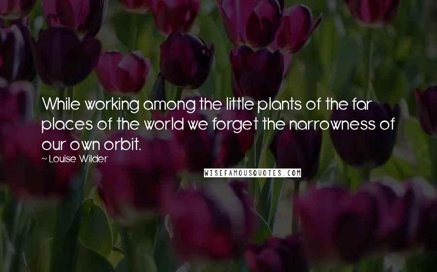 Louise Wilder quotes: While working among the little plants of the far places of the world we forget the narrowness of our own orbit.
