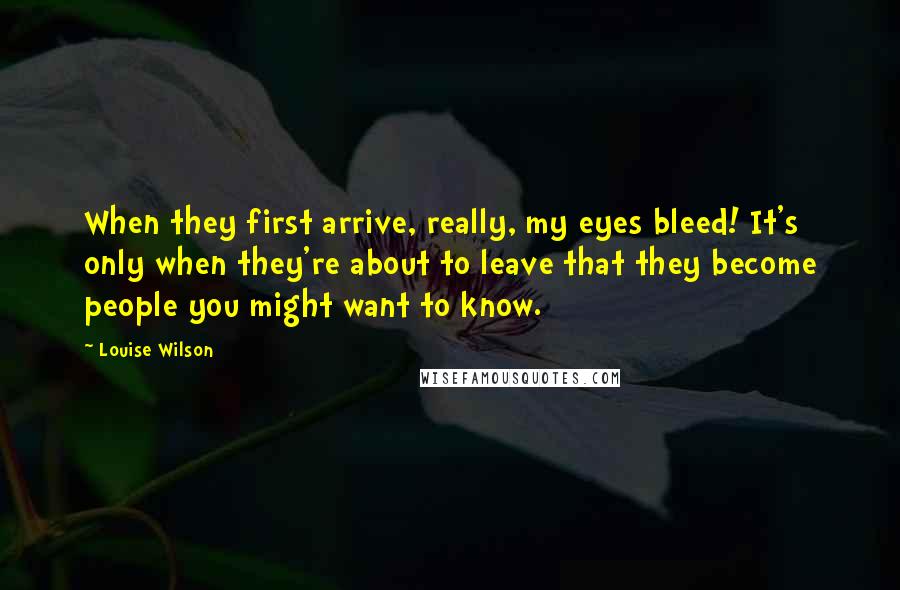 Louise Wilson quotes: When they first arrive, really, my eyes bleed! It's only when they're about to leave that they become people you might want to know.