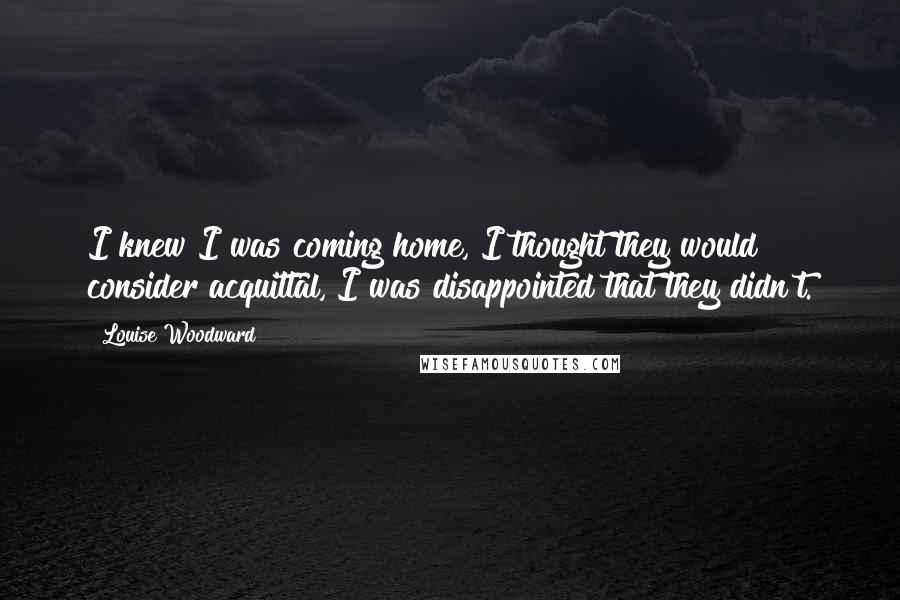 Louise Woodward quotes: I knew I was coming home, I thought they would consider acquittal, I was disappointed that they didn't. Louise Woodward quotes: I knew I was coming home, I thought they would consider acquittal, I was disappointed that they didn't.