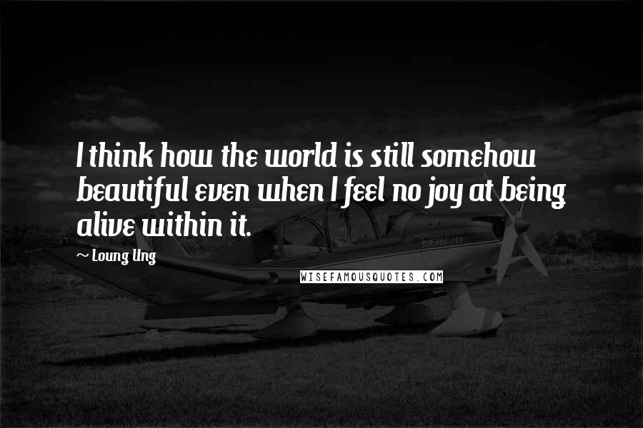 Loung Ung quotes: I think how the world is still somehow beautiful even when I feel no joy at being alive within it.