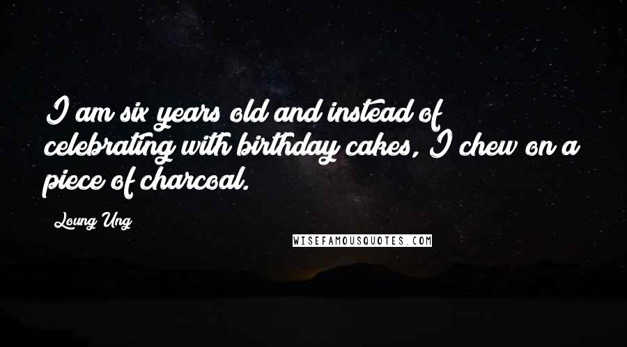 Loung Ung quotes: I am six years old and instead of celebrating with birthday cakes, I chew on a piece of charcoal.