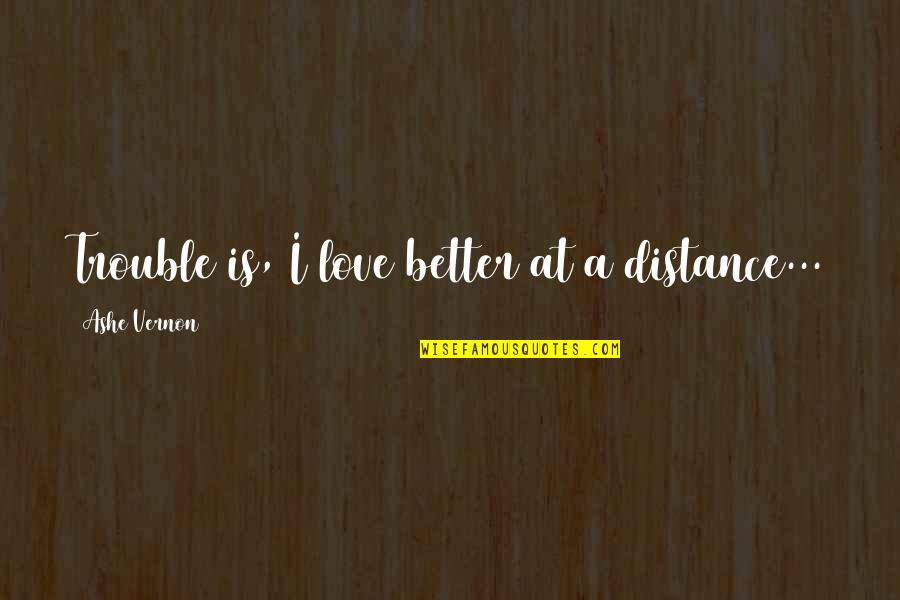 Love At A Distance Quotes By Ashe Vernon: Trouble is, I love better at a distance... Love At A Distance Quotes By Ashe Vernon: Trouble is, I love better at a distance...