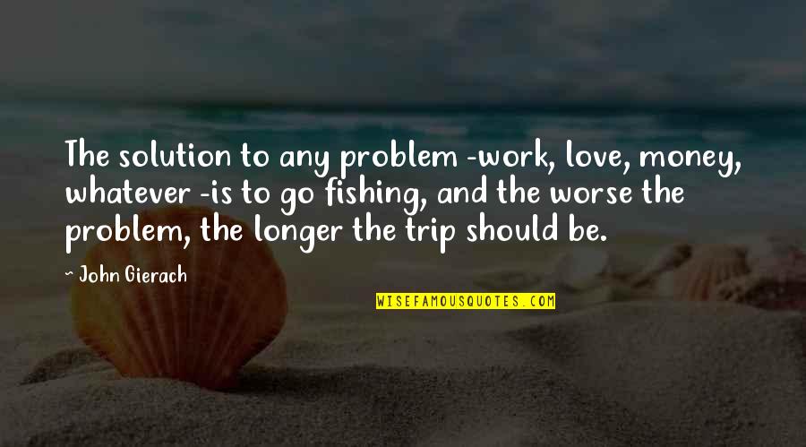 Love Solution Quotes By John Gierach: The solution to any problem -work, love, money, Love Solution Quotes By John Gierach: The solution to any problem -work, love, money,