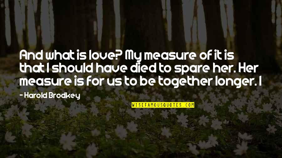 Love Without Measure Quotes By Harold Brodkey: And what is love? My measure of it Love Without Measure Quotes By Harold Brodkey: And what is love? My measure of it