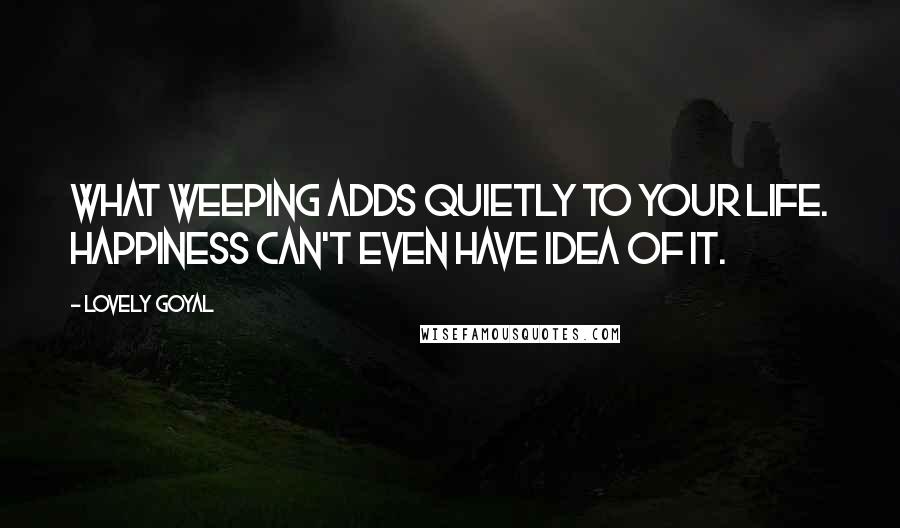 Lovely Goyal quotes: What weeping adds quietly to your life. Happiness can't even have idea of it.