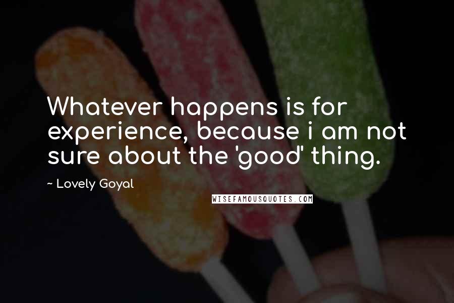 Lovely Goyal quotes: Whatever happens is for experience, because i am not sure about the 'good' thing.