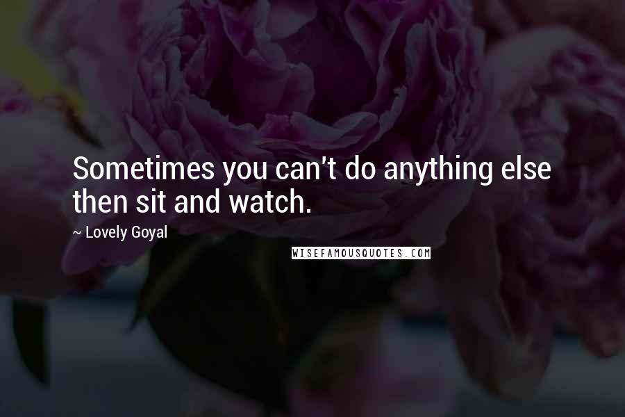Lovely Goyal quotes: Sometimes you can't do anything else then sit and watch.