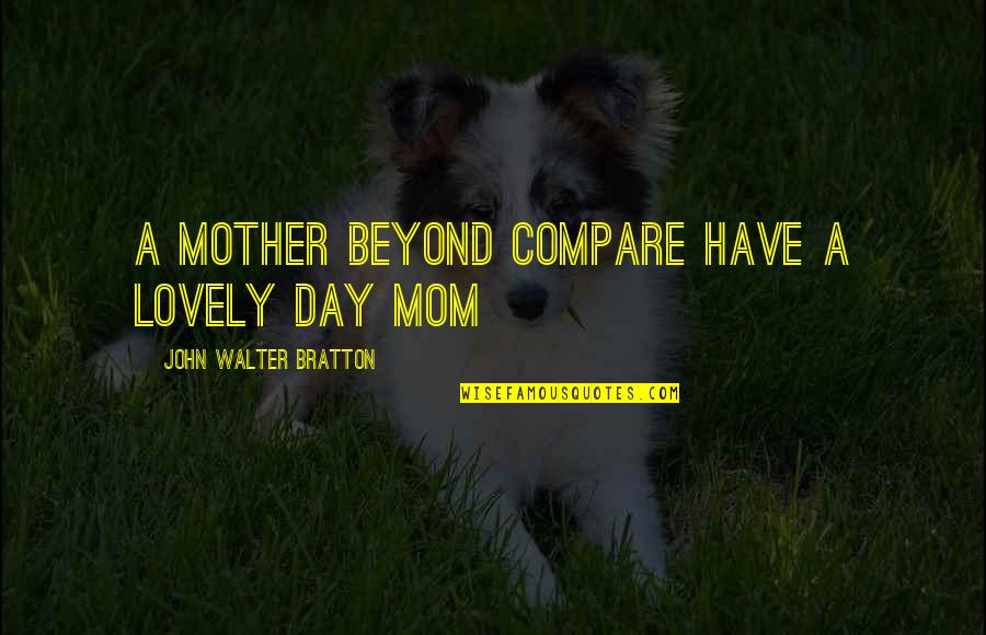 Lovely Mother Quotes By John Walter Bratton: A mother beyond compare Have a lovely day Lovely Mother Quotes By John Walter Bratton: A mother beyond compare Have a lovely day