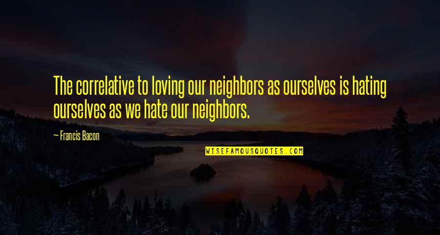 Loving Your Neighbors Quotes By Francis Bacon: The correlative to loving our neighbors as ourselves Loving Your Neighbors Quotes By Francis Bacon: The correlative to loving our neighbors as ourselves