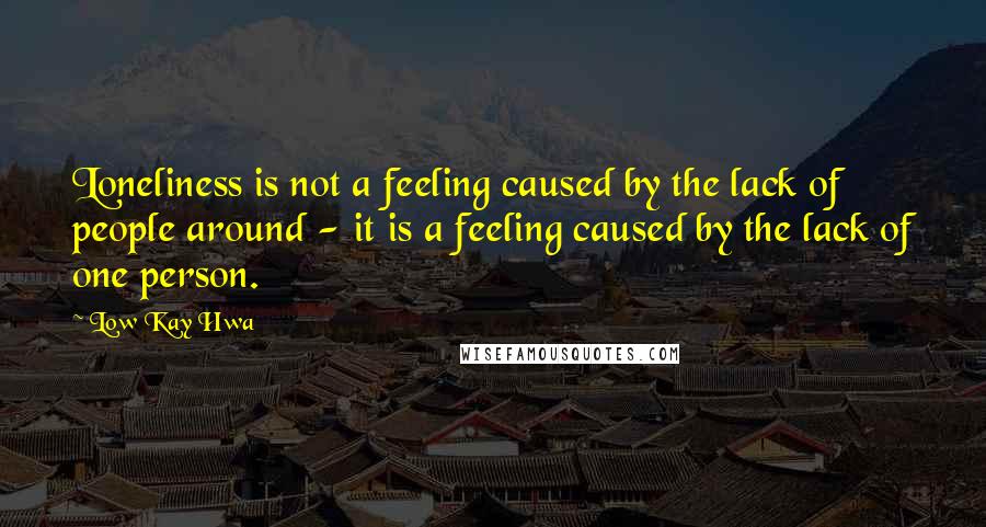 Low Kay Hwa quotes: Loneliness is not a feeling caused by the lack of people around - it is a feeling caused by the lack of one person. Low Kay Hwa quotes: Loneliness is not a feeling caused by the lack of people around - it is a feeling caused by the lack of one person.