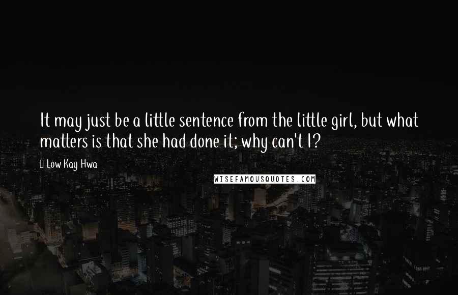 Low Kay Hwa quotes: It may just be a little sentence from the little girl, but what matters is that she had done it; why can't I? Low Kay Hwa quotes: It may just be a little sentence from the little girl, but what matters is that she had done it; why can't I?