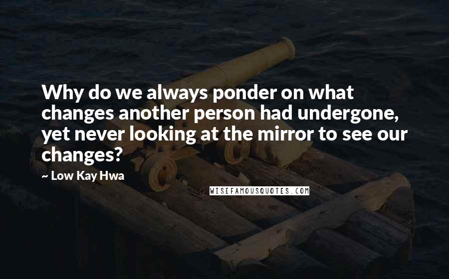 Low Kay Hwa quotes: Why do we always ponder on what changes another person had undergone, yet never looking at the mirror to see our changes?