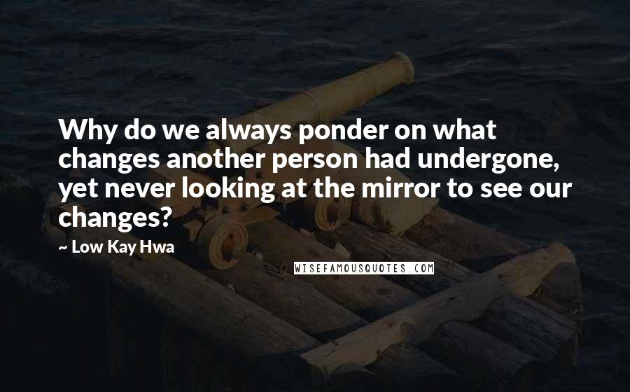 Low Kay Hwa quotes: Why do we always ponder on what changes another person had undergone, yet never looking at the mirror to see our changes? Low Kay Hwa quotes: Why do we always ponder on what changes another person had undergone, yet never looking at the mirror to see our changes?