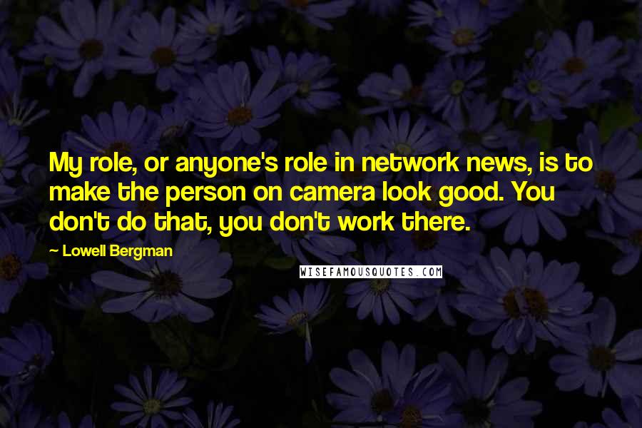 Lowell Bergman quotes: My role, or anyone's role in network news, is to make the person on camera look good. You don't do that, you don't work there.