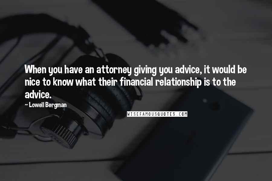 Lowell Bergman quotes: When you have an attorney giving you advice, it would be nice to know what their financial relationship is to the advice.