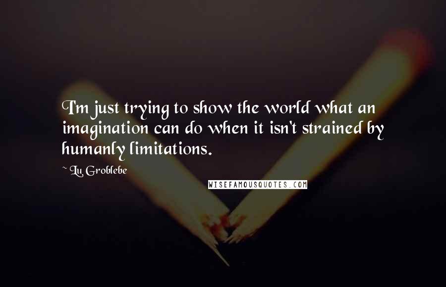 Lu Groblebe quotes: I'm just trying to show the world what an imagination can do when it isn't strained by humanly limitations.