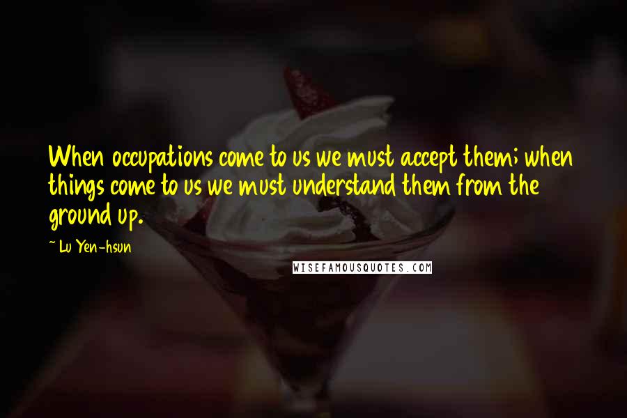 Lu Yen-hsun quotes: When occupations come to us we must accept them; when things come to us we must understand them from the ground up.