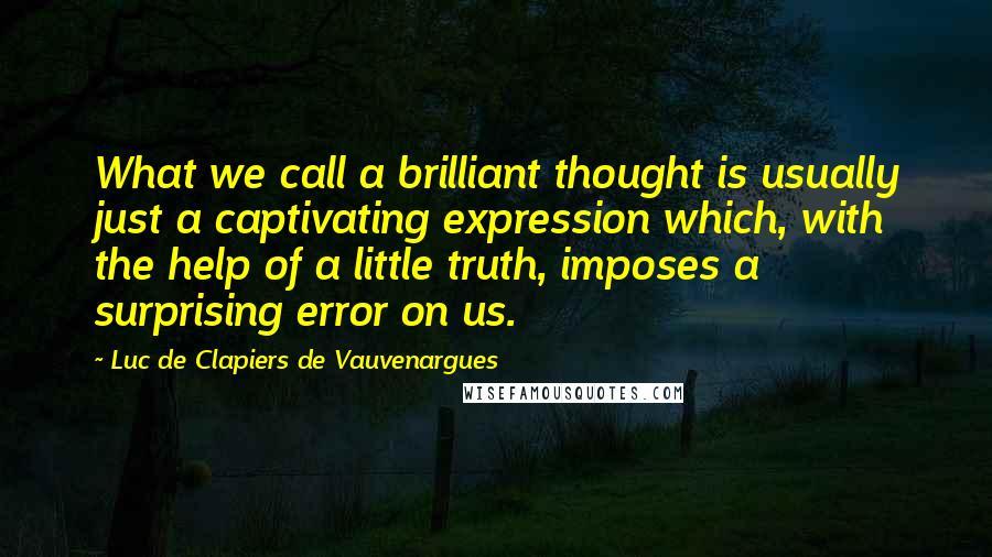 Luc De Clapiers De Vauvenargues quotes: What we call a brilliant thought is usually just a captivating expression which, with the help of a little truth, imposes a surprising error on us. Luc De Clapiers De Vauvenargues quotes: What we call a brilliant thought is usually just a captivating expression which, with the help of a little truth, imposes a surprising error on us.