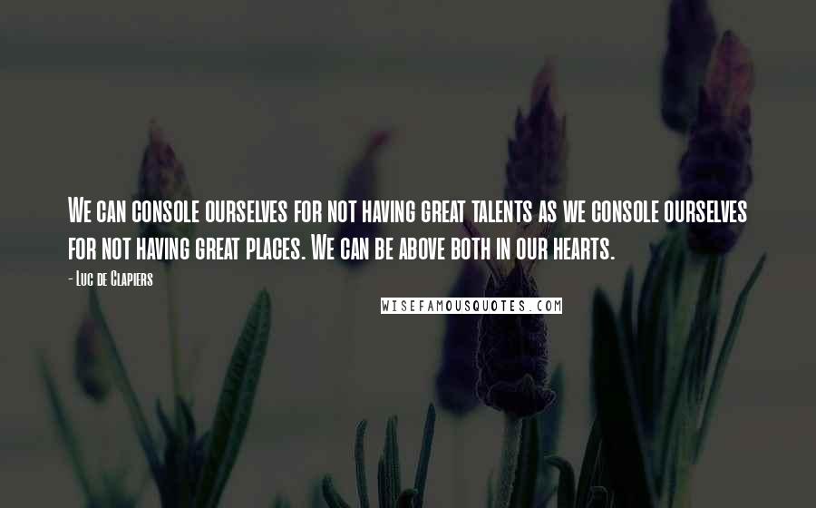 Luc De Clapiers quotes: We can console ourselves for not having great talents as we console ourselves for not having great places. We can be above both in our hearts. Luc De Clapiers quotes: We can console ourselves for not having great talents as we console ourselves for not having great places. We can be above both in our hearts.