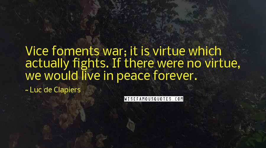 Luc De Clapiers quotes: Vice foments war; it is virtue which actually fights. If there were no virtue, we would live in peace forever. Luc De Clapiers quotes: Vice foments war; it is virtue which actually fights. If there were no virtue, we would live in peace forever.