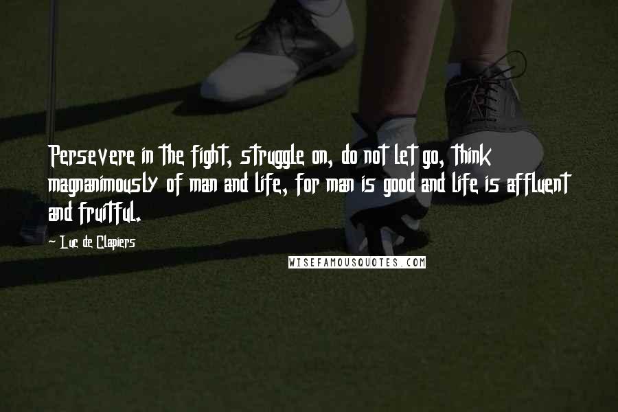 Luc De Clapiers quotes: Persevere in the fight, struggle on, do not let go, think magnanimously of man and life, for man is good and life is affluent and fruitful.