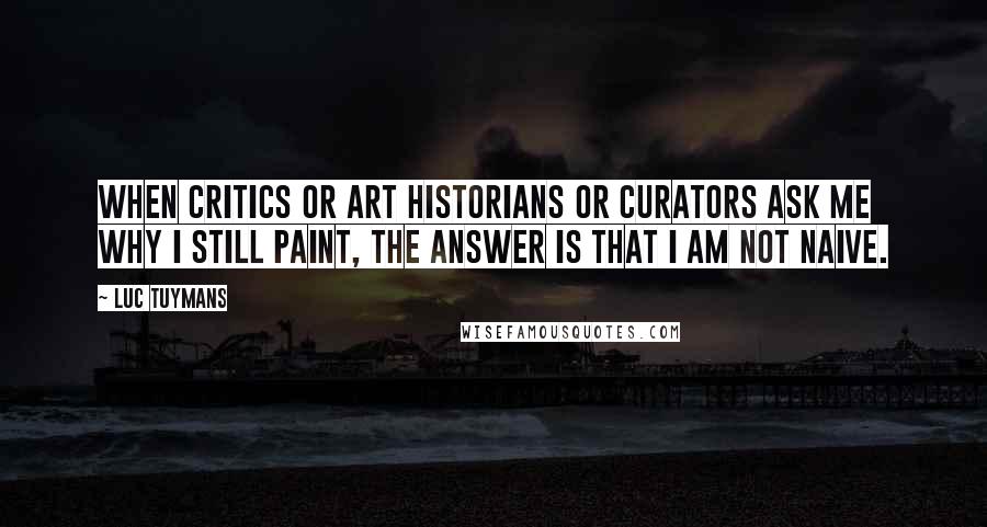 Luc Tuymans quotes: When critics or art historians or curators ask me why I still paint, the answer is that I am not naive.