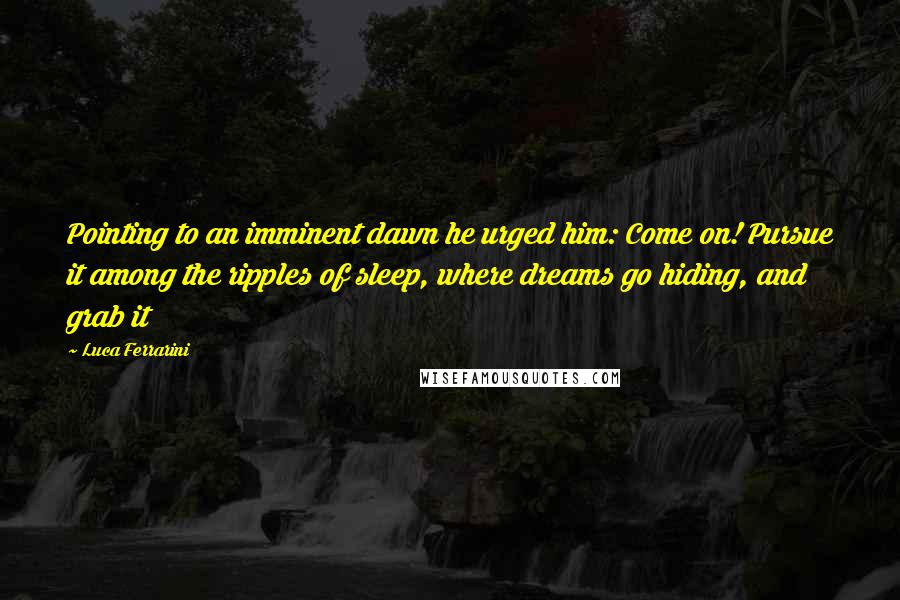 Luca Ferrarini quotes: Pointing to an imminent dawn he urged him: Come on! Pursue it among the ripples of sleep, where dreams go hiding, and grab it