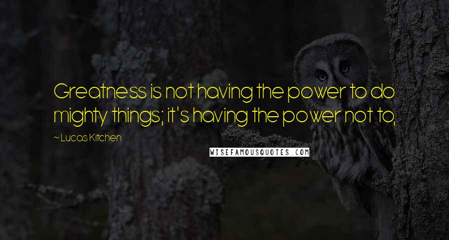 Lucas Kitchen quotes: Greatness is not having the power to do mighty things; it's having the power not to,