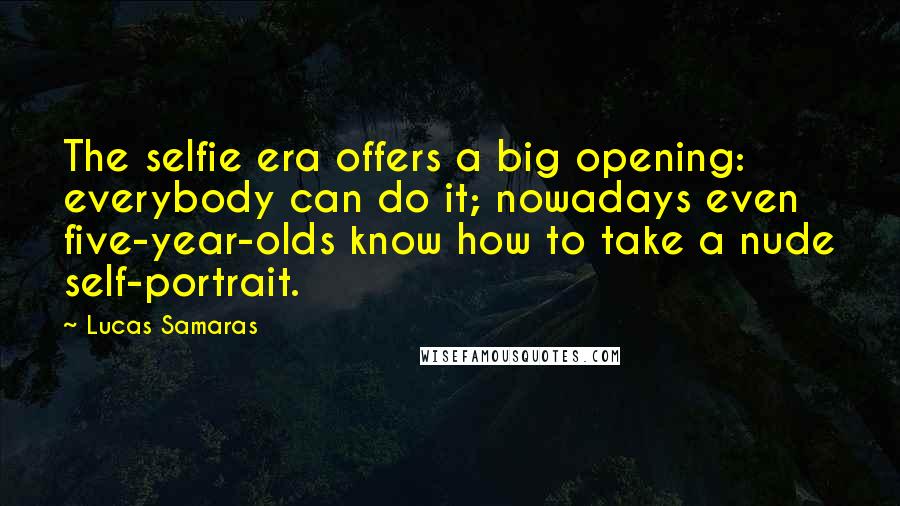 Lucas Samaras quotes: The selfie era offers a big opening: everybody can do it; nowadays even five-year-olds know how to take a nude self-portrait. Lucas Samaras quotes: The selfie era offers a big opening: everybody can do it; nowadays even five-year-olds know how to take a nude self-portrait.