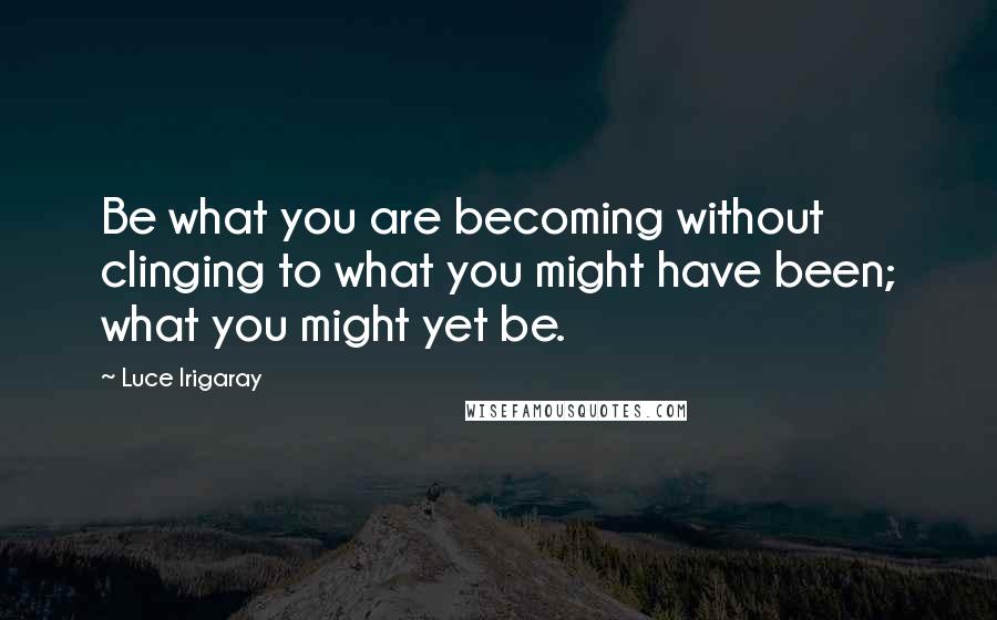 Luce Irigaray quotes: Be what you are becoming without clinging to what you might have been; what you might yet be.