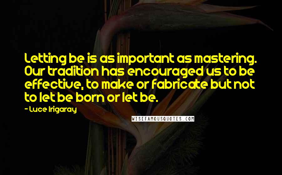 Luce Irigaray quotes: Letting be is as important as mastering. Our tradition has encouraged us to be effective, to make or fabricate but not to let be born or let be.