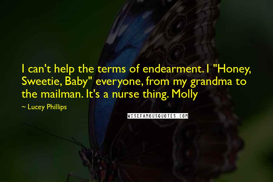 Lucey Phillips quotes: I can't help the terms of endearment. I "Honey, Sweetie, Baby" everyone, from my grandma to the mailman. It's a nurse thing. Molly Lucey Phillips quotes: I can't help the terms of endearment. I "Honey, Sweetie, Baby" everyone, from my grandma to the mailman. It's a nurse thing. Molly