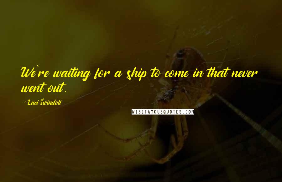 Luci Swindoll quotes: We're waiting for a ship to come in that never went out.