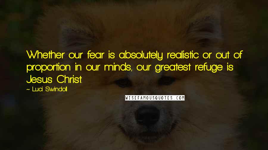 Luci Swindoll quotes: Whether our fear is absolutely realistic or out of proportion in our minds, our greatest refuge is Jesus Christ.