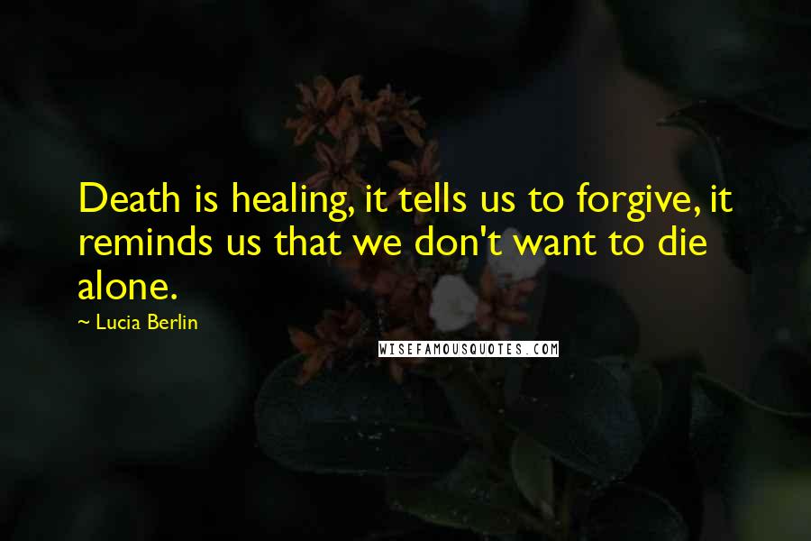 Lucia Berlin quotes: Death is healing, it tells us to forgive, it reminds us that we don't want to die alone.