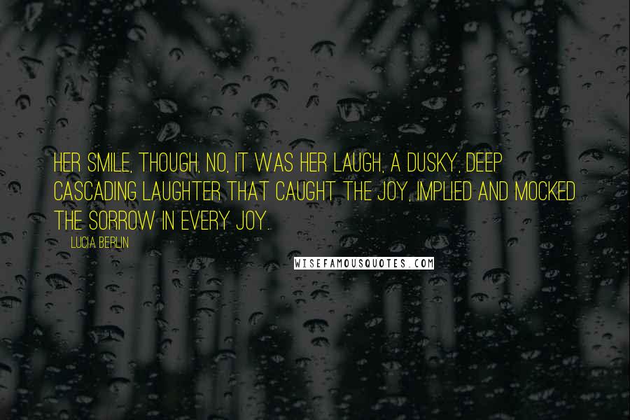 Lucia Berlin quotes: Her smile, though, no, it was her laugh, a dusky, deep cascading laughter that caught the joy, implied and mocked the sorrow in every joy.