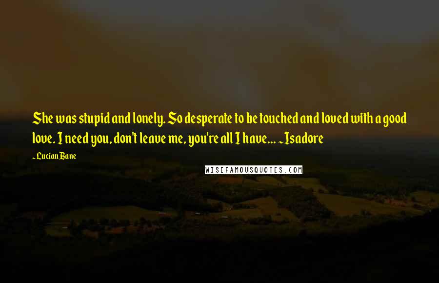 Lucian Bane quotes: She was stupid and lonely. So desperate to be touched and loved with a good love. I need you, don't leave me, you're all I have... ~Isadore