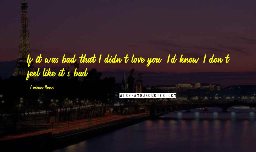 Lucian Bane quotes: If it was bad that I didn't love you, I'd know. I don't feel like it's bad.